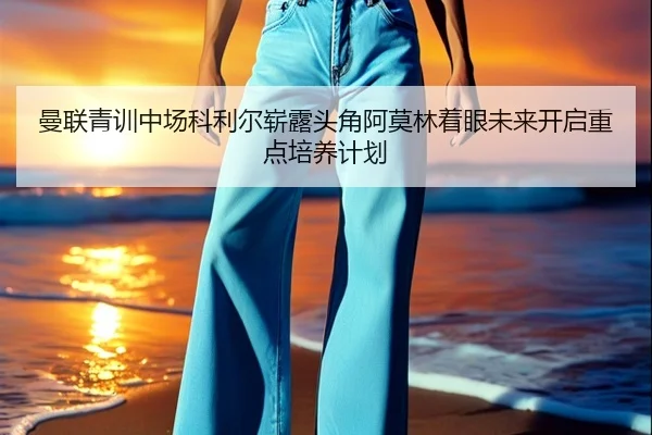 曼联青训中场科利尔崭露头角阿莫林着眼未来开启重点培养计划