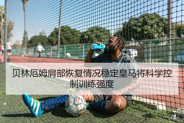 贝林厄姆肩部恢复情况稳定皇马将科学控制训练强度