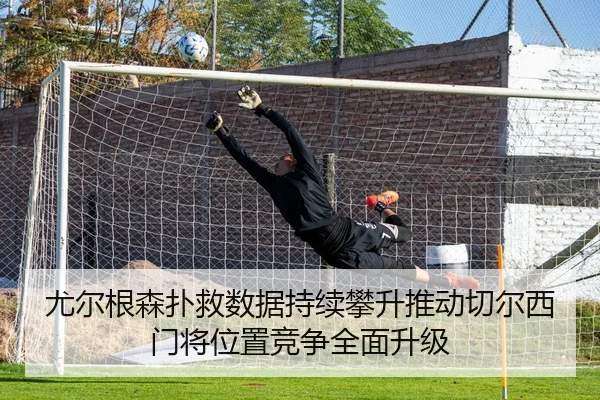 尤尔根森扑救数据持续攀升推动切尔西门将位置竞争全面升级